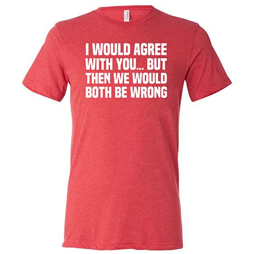 I Would Agree With You... But Then We Would Both Be Wrong Shirt Unisex